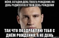 жёня, сегодня день твоего рождения, но день родился не в твой день рождения так что поздравляю тебя с днём рождения, а не день