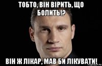 тобто, він вірить, що болить!? він ж лікар, мав би лікувати!