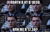 пойти в кт в 18.30 или же в 12.30?