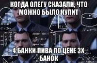 когда олегу сказали, что можно было купит 4 банки пива по цене 3х банок