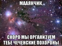 мааянчик, скоро мы организуем тебе чеченские похороны