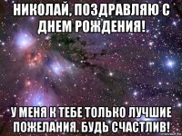 николай, поздравляю с днем рождения! у меня к тебе только лучшие пожелания. будь счастлив!