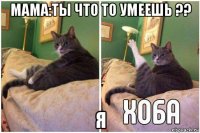 мама:ты что то умеешь ?? я