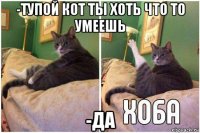 -тупой кот ты хоть что то умеешь -да