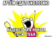 артём сдал биологию надеюсь на 4. ну хотя соси в тебя 3