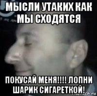 мысли утаких как мы сходятся покусай меня!!!! лопни шарик сигареткой!