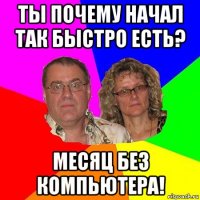 ты почему начал так быстро есть? месяц без компьютера!