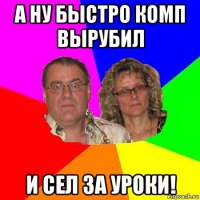 а ну быстро комп вырубил и сел за уроки!