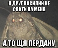 я друг восилий не свити на меня а то щя пердану