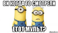 ви когда то смотрели етот мульт?