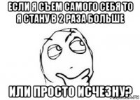 если я съем самого себя то я стану в 2 раза больше или просто исчезну?