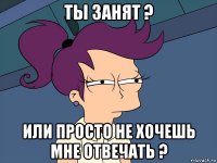 ты занят ? или просто не хочешь мне отвечать ?