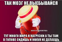 так мозг не выебывайся тут много жира и нагрузки а ты там в голове сидишь и нихуя не делаешь