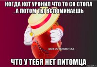 когда кот уронил что то со стола . а потом ты вспоминаешь что у тебя нет питомца