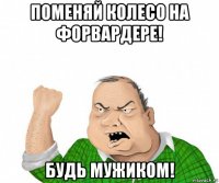 поменяй колесо на форвардере! будь мужиком!