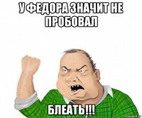 у федора значит не пробовал блеать!!!