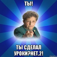 ты! ты сделал уроки?нет,2!