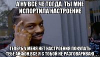 а ну все че тогда. ты мне испортила настроение теперь у меня нет настроения покупать тебе айфон.все я с тобой не разговариваю