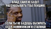 влад, саня не будет рассказывать тебе лекцию, если ты не будешь обсирать ссср, коммунизм и сталина!