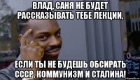 влад, саня не будет рассказывать тебе лекции, если ты не будешь обсирать ссср, коммунизм и сталина!