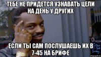 тебе не придется узнавать цели на день у других если ты сам послушаешь их в 7-45 на брифе