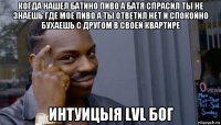 когда нашел батино пиво а батя спрасил ты не знаешь где мое пиво а ты ответил нет и спокойно бухаешь с другом в своей квартире интуицыя lvl бог