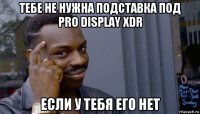 тебе не нужна подставка под pro display xdr если у тебя его нет