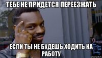 тебе не придется переезжать если ты не будешь ходить на работу