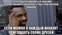 тебе не надо обзаводиться новыми подписчиками в своём акке чтобы твои рисунки лайкали если можно в каждый аккаунт приглашать своих друзей