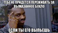 тебе не придется переживать за вымазанное бухло если ты его выпьешь