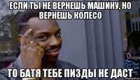 если ты не вернешь машину, но вернешь колесо то батя тебе пизды не даст