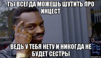 ты всегда можешь шутить про инцест ведь у тебя нету и никогда не будет сестры