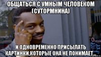 общаться с умным человеком (сутормнина) и одновременно присылать картинки,которые она не понимает...