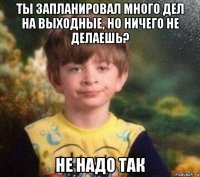 ты запланировал много дел на выходные, но ничего не делаешь? не надо так