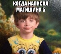 когда написал матишу на 5 