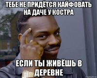 тебе не придётся кайфовать на даче у костра если ты живёшь в деревне