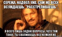 сережа, надоел уже, сам же всех осуждаешь, "расстреливаешь", я всего лишь задаю вопросы, чего там такое, ты сваливаешь все на меня же