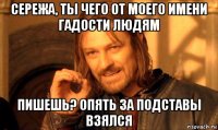 сережа, ты чего от моего имени гадости людям пишешь? опять за подставы взялся