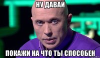 ну давай покажи на что ты способен