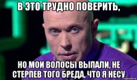 в это трудно поверить, но мои волосы выпали, не стерпев того бреда, что я несу