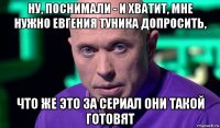 ну, поснимали - и хватит, мне нужно евгения туника допросить, что же это за сериал они такой готовят