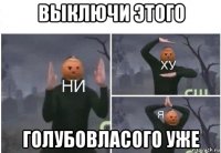 выключи этого голубовласого уже