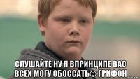  слушайте ну я впринципе вас всех могу обоссать© грифон