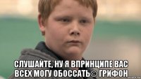  слушайте, ну я впринципе вас всех могу обоссать© грифон