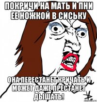 покричи на мать и пни ее ножкой в сиську она перестанет кричать и может даже престанет дышать!