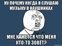 ну почему когда я слушаю музыку в наушниках мне кажется что меня кто-то зовёт?