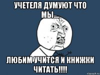 учетеля думуют что мы.... любим учится и книжки читать!!!!