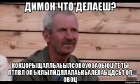 димон что делаеш? кокцорыщалльаьылсовоуооаоыоц те ты лтлвл оп ьклылйдллалаькьалелаьцдсьт оп овоц