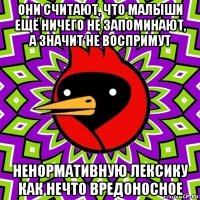 они считают, что малыши ещё ничего не запоминают, а значит не воспримут ненормативную лексику как нечто вредоносное