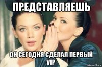 представляешь он сегодня сделал первый vip